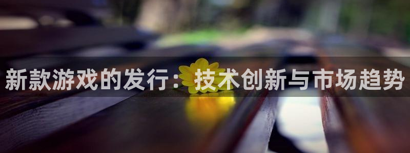 新宝GG官网注册平台怎么样可靠吗：新款游戏的发行：技术创新与市场趋势
