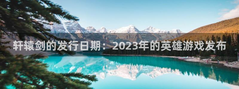 新宝GG啤酒怎么样：轩辕剑的发行日期：2023年的英雄游戏发布